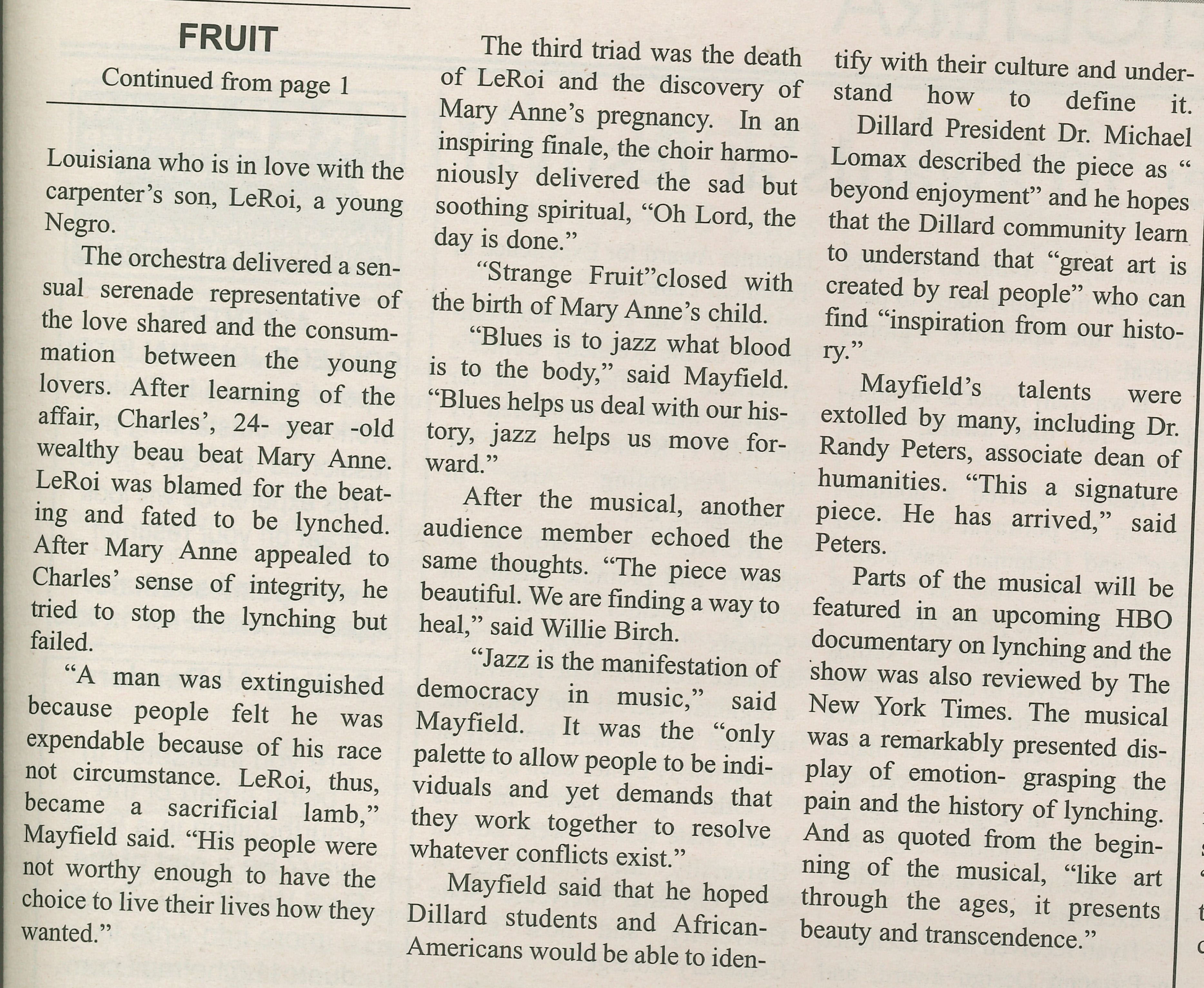 FRUIT Continued from page 1
                                    Louisiana who is in love with the carpenter's son, LeRoi, a young Negro.
                                    The orchestra delivered a sen- sual serenade representative of the love shared and the consum- mation between the young lovers. After learning of the affair, Charles', 24- year -old wealthy beau beat Mary Anne. LeRoi was blamed for the beat- ing and fated to be lynched. After Mary Anne appealed to Charles' sense of integrity, he tried to stop the lynching but failed.
                                    'A man was extinguished because people felt he was expendable because of his race not circumstance. LeRoi, thus, became a sacrificial lamb,' Mayfield said. 'His people were not worthy enough to have the choice to live their lives how they wanted.'
                                    The third triad was the death of LeRoi and the discovery of Mary Anne's pregnancy. In an inspiring finale, the choir harmo-
                                    niously delivered the sad but niously delivered the sad but soothing spiritual, 'Oh Lord, the day is done.'
                                    'Strange Fruit' closed with the birth of Mary Anne's child.
                                    'Blues is to jazz what blood is to the body,' said Mayfield. 'Blues helps us deal with our his- tory, jazz helps us move for- ward.'
                                    After the musical, another audience member echoed the same thoughts. 'The piece was beautiful. We are finding a way to heal,' said Willie Birch.
                                    'Jazz is the manifestation of democracy in music,' said Mayfield. It was the 'only palette to allow people to be indi- viduals and yet demands that they work together to resolve whatever conflicts exist.'
                                    Mayfield said that he hoped Dillard students and African- Americans would be able to iden-
                                    tify with their culture and understand how to define it.
                                    Dillard President Dr. Michael Lomax described the piece as beyond enjoyment' and he hopes that the Dillard community learn to understand that 'great art is created by real people' who can find 'inspiration from our history.'
                                    Mayfield's talents were extolled by many, including Dr. Randy Peters, associate dean of humanities. 'This a signature piece. He has arrived,' said Peters.
                                    Parts of the musical will be featured in an upcoming HBO documentary on lynching and the show was also reviewed by The New York Times. The musical was a remarkably presented display of emotion- grasping the pain and the history of lynching. And as quoted from the begin- ning of the musical, 'like art through the ages, it presents beauty and transcendence.'